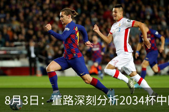 8月3日：董路深刻分析2034杯中国足球小将赛后成功秘诀